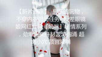 【新片速遞】  房东的玩物，不穿内衣逛街任务✅反差眼镜娘网红女神『奶咪』剧情系列，劲爆完美身材波涛胸涌 超嫩小穴 顶宫灌精