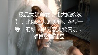 -极品大奶美女，【大奶婉婉】，比碗还大的美乳，胸型一等一的好，跟男友无套内射，撸管必备佳品