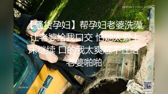 【骚货孕妇】帮孕妇老婆洗澡 让老婆给我口交 怕她太累上床继续 口的我太爽忍不住给老婆啪啪