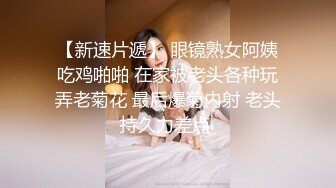 【新速片遞】 眼镜熟女阿姨吃鸡啪啪 在家被老头各种玩弄老菊花 最后爆菊内射 老头持久力差点 