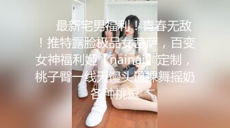 ❤️最新宅男福利！青春无敌！推特露脸极品女菩萨，百变女神福利姬【nainai】定制，桃子臀一线天馒头逼裸舞摇奶各种挑逗