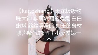 【kaitozhang】天花板级约啪大神 软萌软萌的兔兔 白白嫩嫩 丝丝滑滑的 如玉的身材嗲声嗲气的淫叫 小反差婊一个