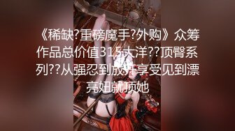 《稀缺?重磅魔手?外购》众筹作品总价值315大洋??顶臀系列??从强忍到放开享受见到漂亮妞就顶她