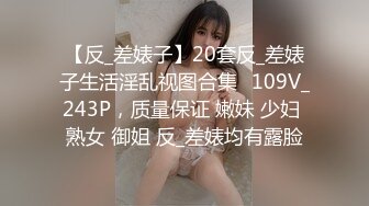 【反_差婊子】20套反_差婊子生活淫乱视图合集⑬109V_243P，质量保证 嫩妹 少妇 熟女 御姐 反_差婊均有露脸