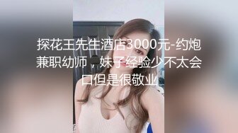 探花王先生酒店3000元-约炮兼职幼师，妹子经验少不太会口但是很敬业