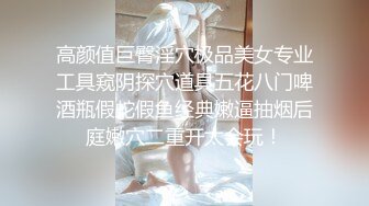 高颜值巨臀淫穴极品美女专业工具窥阴探穴道具五花八门啤酒瓶假蛇假鱼经典嫩逼抽烟后庭嫩穴二重开太会玩！