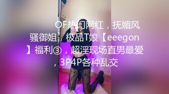 ⚫️⚫️OF热门网红，抚媚风骚御姐，极品T娘【eeegon】福利③，超淫现场直男最爱，3P4P各种乱交