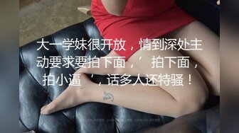 大一学妹很开放，情到深处主动要求要拍下面，’拍下面，拍小逼‘，话多人还特骚！