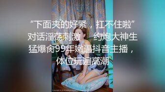 “下面夹的好紧，扛不住啦”对话淫荡刺激⚫️约炮大神生猛爆肏99年嫩逼抖音主播，体位玩遍高潮