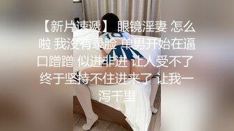 【新片速遞】 眼镜淫妻 怎么啦 我没有录脸 单男开始在逼口蹭蹭 似进非进 让人受不了 终于坚持不住进来了 让我一泻千里