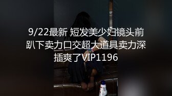 9/22最新 短发美少妇镜头前趴下卖力口交超大道具卖力深插爽了VIP1196