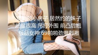 简陋的小房子 居然约的妹子质量很高 吊打外围 前凸后翘 极品女神 69啪啪劲爆刺激