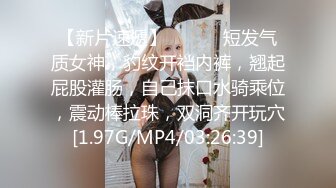 【新片速遞】 ❤️❤️短发气质女神，豹纹开裆内裤，翘起屁股灌肠，自己抹口水骑乘位，震动棒拉珠，双洞齐开玩穴[1.97G/MP4/03:26:39]