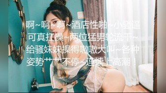 啊~啊~啊~酒店性啪~小骚逼可真扛操~两位猛男轮流干~给骚妹妹操得嗷嗷大叫~各种姿势艹艹不停~连续上高潮！