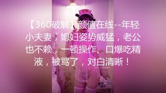 【360破解】颜值在线--年轻小夫妻，媳妇姿势威猛，老公也不赖，一顿操作、口爆吃精液，被骂了，对白清晰！