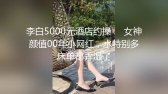 李白5000元酒店约操❤️女神颜值00年小网红，水特别多床单都弄湿了