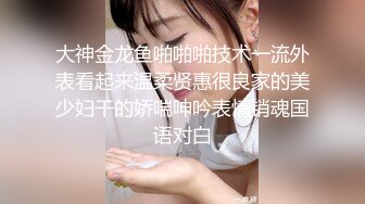 大神金龙鱼啪啪啪技术一流外表看起来温柔贤惠很良家的美少妇干的娇喘呻吟表情销魂国语对白