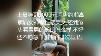 土豪胖哥3000元酒店约啪高素质女神级性感美女,还到酒店看看男的长的怎么样,不好还不愿意干,狂插干3次.国语!