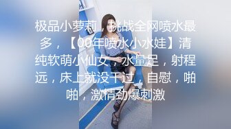 极品小萝莉，挑战全网喷水最多，【00年喷水小水娃】清纯软萌小仙女，水量足，射程远，床上就没干过，自慰，啪啪，激情劲爆刺激