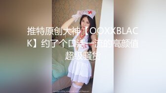 推特原创大神【OOXXBLACK】约了个口活一流的高颜值超级骚货