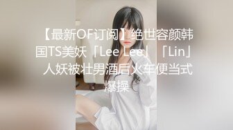 【最新OF订阅】绝世容颜韩国TS美妖「Lee Lee」「Lin」 人妖被壮男酒后火车便当式爆操