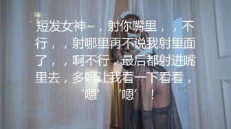 短发女神~，射你嘴里，，不行，，射哪里再不说我射里面了，，啊不行，最后都射进嘴里去，多吗让我看一下看看，‘嗯’‘嗯’！