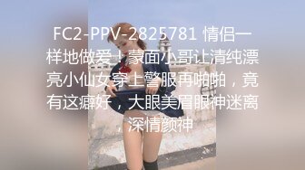 FC2-PPV-2825781 情侣一样地做爱！蒙面小哥让清纯漂亮小仙女穿上警服再啪啪，竟有这癖好，大眼美眉眼神迷离，深情颜神