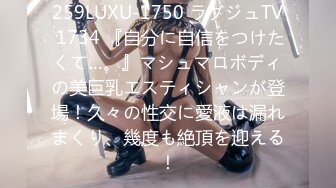 259LUXU-1750 ラグジュTV 1734 『自分に自信をつけたくて…。』マシュマロボディの美巨乳エスティシャンが登場！久々の性交に愛液は漏れまくり、幾度も絶頂を迎える！