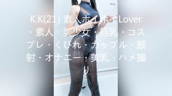 K.K(21) 素人ホイホイLover・素人・美少女・巨乳・コスプレ・くびれ・カップル・颜射・オナニー・美乳・ハメ撮り