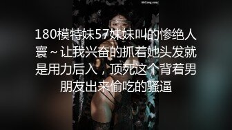 180模特妹57妹妹叫的惨绝人寰～让我兴奋的抓着她头发就是用力后入，顶死这个背着男朋友出来偷吃的骚逼