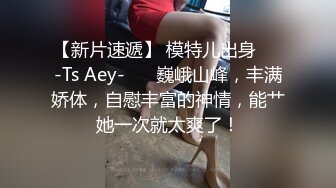 【新片速遞】 模特儿出身❤️-Ts Aey-❤️ 巍峨山峰，丰满娇体，自慰丰富的神情，能艹她一次就太爽了！