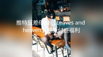 推特反差母狗 【Leaves and heaven】最新付费福利