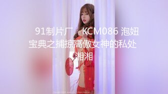 ✿91制片厂✿ KCM086 泡妞宝典之捕掠高傲女神的私处 湘湘