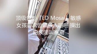 顶级色影『ED Mosai』敏感女孩首次尝试多人啪啪 操出白浆淫叫高潮