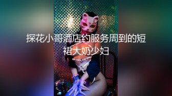 探花小哥酒店约服务周到的短裙大奶少妇