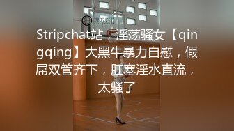 Stripchat站，淫荡骚女【qingqing】大黑牛暴力自慰，假屌双管齐下，肛塞淫水直流，太骚了