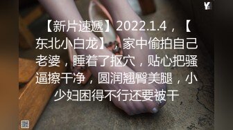 【新片速遞】2022.1.4，【东北小白龙】，家中偷拍自己老婆，睡着了抠穴，贴心把骚逼擦干净，圆润翘臀美腿，小少妇困得不行还要被干