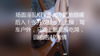 场面淫乱KTV多人！跪地插嘴后入！张开双腿沙发上操，驾车户外，马路上翘屁股吃屌，回酒店4P激情