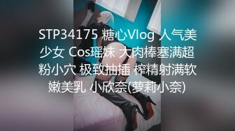 STP34175 糖心Vlog 人气美少女 Cos瑶妹 大肉棒塞满超粉小穴 极致抽插 榨精射满软嫩美乳 小欣奈(萝莉小奈)