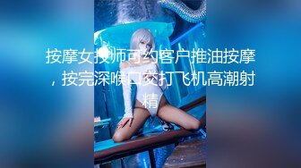 按摩女技师可约客户推油按摩，按完深喉口交打飞机高潮射精