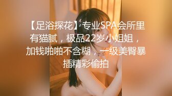 【足浴探花】专业SPA会所里有猫腻，极品22岁小姐姐，加钱啪啪不含糊，一级美臀暴插精彩偷拍