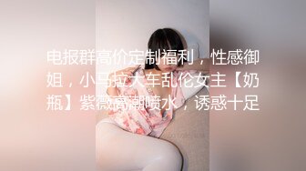 电报群高价定制福利，性感御姐，小马拉大车乱伦女主【奶瓶】紫薇高潮喷水，诱惑十足