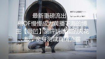 ⚫️⚫️最新重磅流出，万人求档OF慢慢成为黄播下海的博主【薇凹】测评玩跳蛋的天花板，亲身测试真情流露