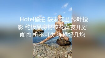   Hotel偷拍 缺未流出 绿叶投影 约极品身材校花女友开房啪啪 机不可失 连操好几炮