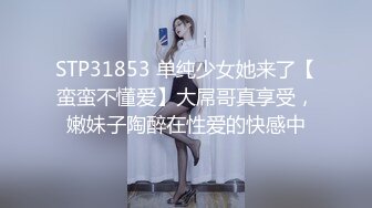 STP31853 单纯少女她来了【蛮蛮不懂爱】大屌哥真享受，嫩妹子陶醉在性爱的快感中