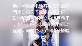 杂志社极品电话客服【你的西西哦】白天淫穴塞跳蛋上班，致电和客人谈论文的代写费用，专业！被网友狂刷礼物震动骚逼，弄得受不了回家狂插骚穴！1