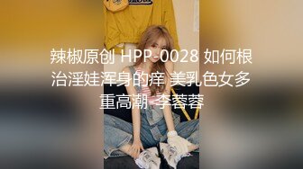 辣椒原创 HPP-0028 如何根治淫娃浑身的痒 美乳色女多重高潮-李蓉蓉