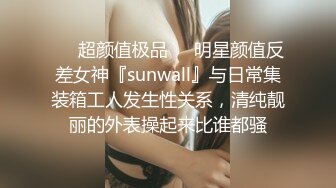 ❤️超颜值极品❤️明星颜值反差女神『sunwall』与日常集装箱工人发生性关系，清纯靓丽的外表操起来比谁都骚