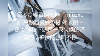 反差冷艳御姐女神『miuzxc』 高颜超极品身材 外人眼中的女神私下就是一只欠操的骚母狗，被操的骚叫不停