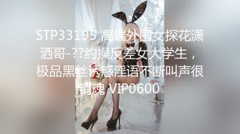 STP33195 高端外围女探花潇洒哥-??约操反差女大学生，极品黑丝诱惑淫语不断叫声很销魂 VIP0600